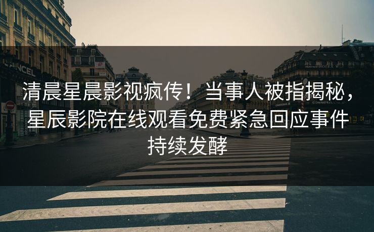 清晨星晨影视疯传！当事人被指揭秘，星辰影院在线观看免费紧急回应事件持续发酵