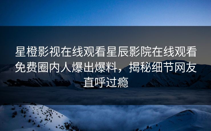 星橙影视在线观看星辰影院在线观看免费圈内人爆出爆料，揭秘细节网友直呼过瘾