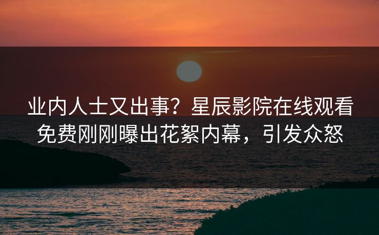 业内人士又出事？星辰影院在线观看免费刚刚曝出花絮内幕，引发众怒