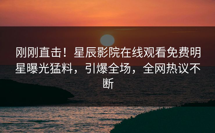 刚刚直击！星辰影院在线观看免费明星曝光猛料，引爆全场，全网热议不断