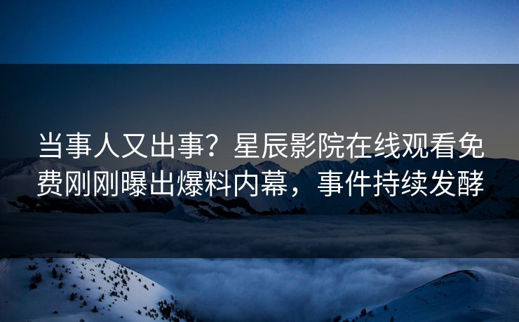 当事人又出事？星辰影院在线观看免费刚刚曝出爆料内幕，事件持续发酵