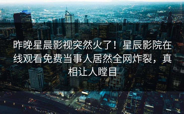 昨晚星晨影视突然火了！星辰影院在线观看免费当事人居然全网炸裂，真相让人瞠目