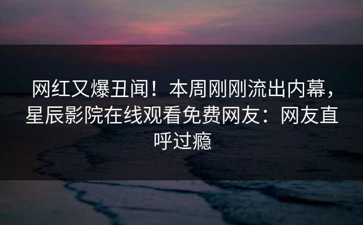 网红又爆丑闻！本周刚刚流出内幕，星辰影院在线观看免费网友：网友直呼过瘾