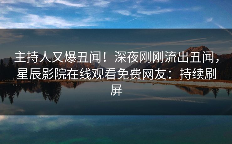 主持人又爆丑闻！深夜刚刚流出丑闻，星辰影院在线观看免费网友：持续刷屏