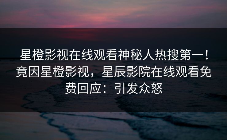 星橙影视在线观看神秘人热搜第一！竟因星橙影视，星辰影院在线观看免费回应：引发众怒
