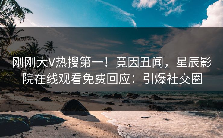 刚刚大V热搜第一！竟因丑闻，星辰影院在线观看免费回应：引爆社交圈