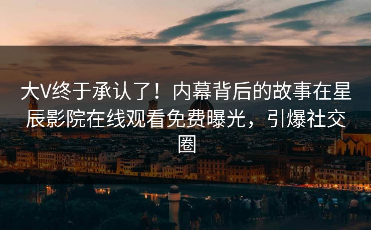 大V终于承认了！内幕背后的故事在星辰影院在线观看免费曝光，引爆社交圈