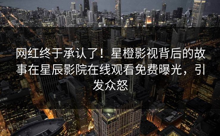 网红终于承认了！星橙影视背后的故事在星辰影院在线观看免费曝光，引发众怒