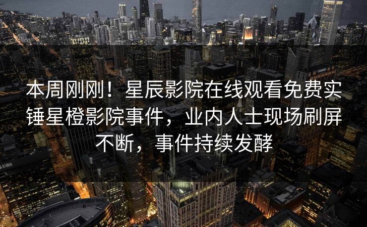 本周刚刚！星辰影院在线观看免费实锤星橙影院事件，业内人士现场刷屏不断，事件持续发酵