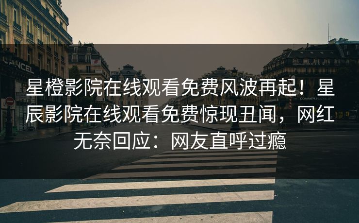星橙影院在线观看免费风波再起！星辰影院在线观看免费惊现丑闻，网红无奈回应：网友直呼过瘾