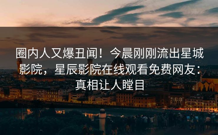 圈内人又爆丑闻！今晨刚刚流出星城影院，星辰影院在线观看免费网友：真相让人瞠目