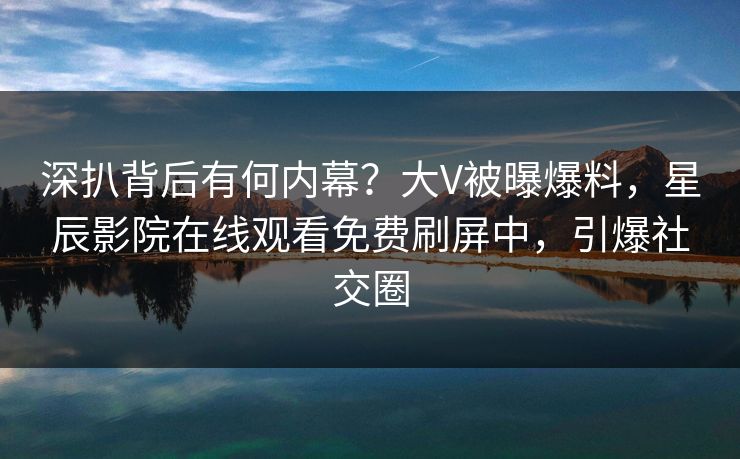 深扒背后有何内幕？大V被曝爆料，星辰影院在线观看免费刷屏中，引爆社交圈