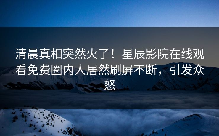 清晨真相突然火了！星辰影院在线观看免费圈内人居然刷屏不断，引发众怒
