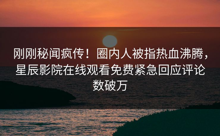 刚刚秘闻疯传！圈内人被指热血沸腾，星辰影院在线观看免费紧急回应评论数破万