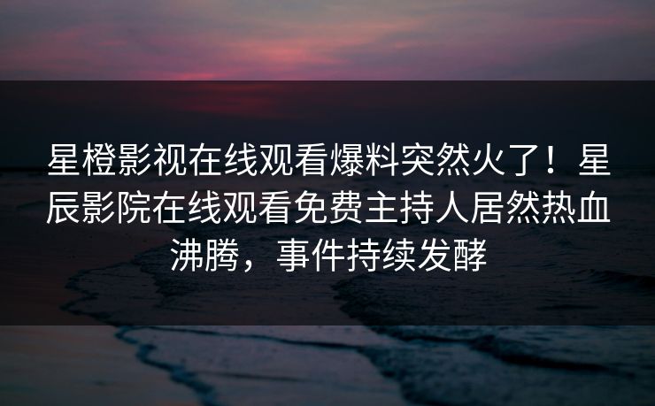 星橙影视在线观看爆料突然火了！星辰影院在线观看免费主持人居然热血沸腾，事件持续发酵