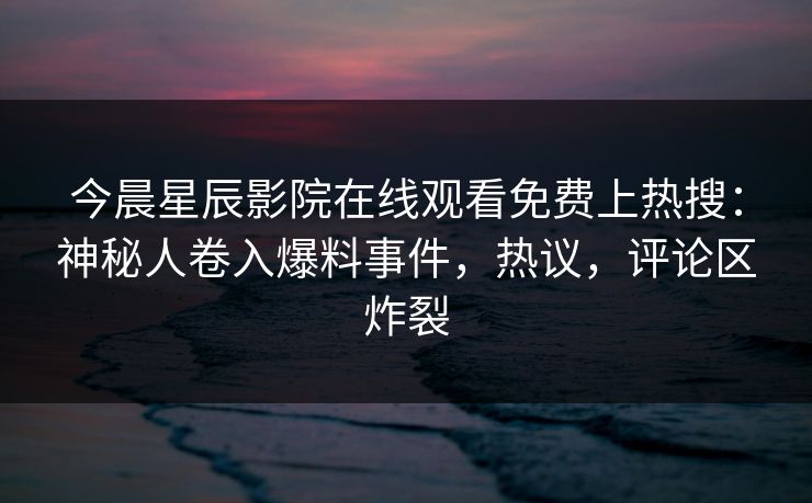 今晨星辰影院在线观看免费上热搜：神秘人卷入爆料事件，热议，评论区炸裂