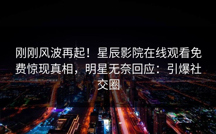 刚刚风波再起！星辰影院在线观看免费惊现真相，明星无奈回应：引爆社交圈