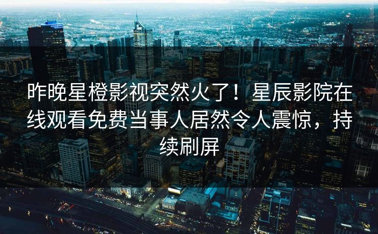昨晚星橙影视突然火了！星辰影院在线观看免费当事人居然令人震惊，持续刷屏