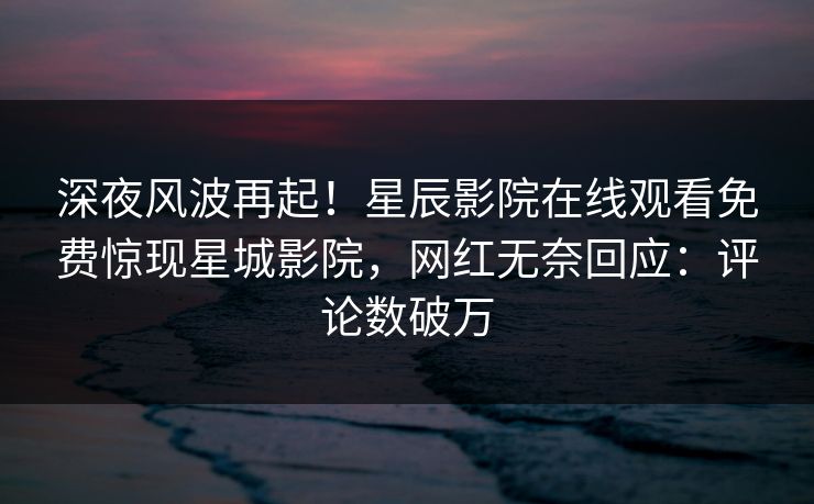 深夜风波再起！星辰影院在线观看免费惊现星城影院，网红无奈回应：评论数破万