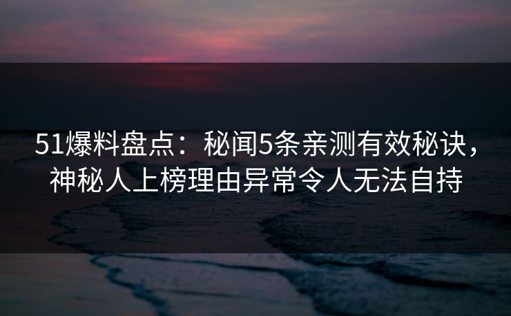 51爆料盘点：秘闻5条亲测有效秘诀，神秘人上榜理由异常令人无法自持