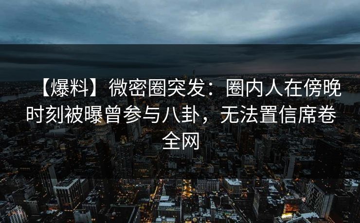 【爆料】微密圈突发：圈内人在傍晚时刻被曝曾参与八卦，无法置信席卷全网