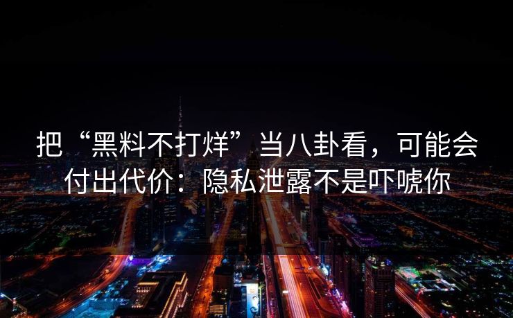 把“黑料不打烊”当八卦看，可能会付出代价：隐私泄露不是吓唬你