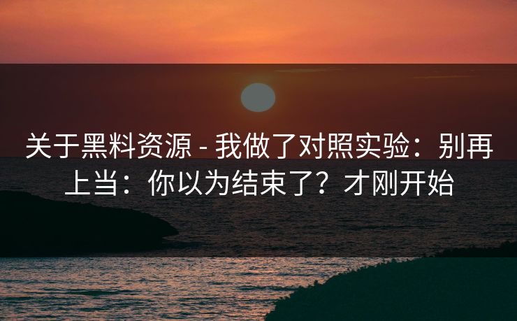 关于黑料资源 - 我做了对照实验：别再上当：你以为结束了？才刚开始