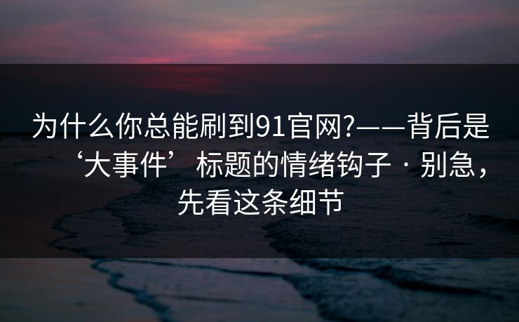 为什么你总能刷到91官网?——背后是‘大事件’标题的情绪钩子 · 别急，先看这条细节