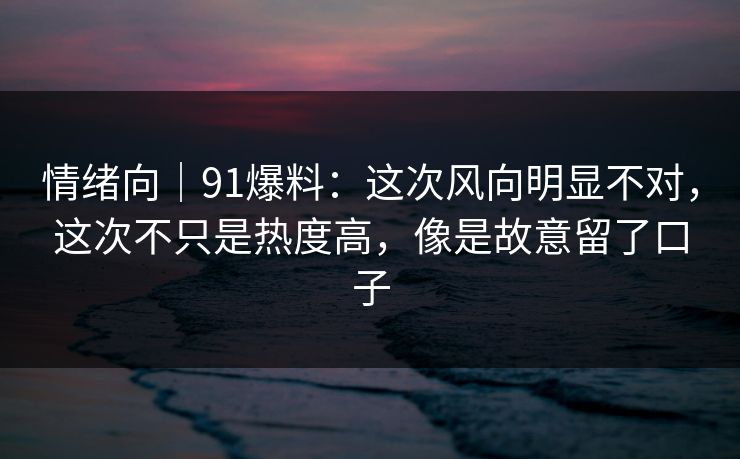 情绪向｜91爆料：这次风向明显不对，这次不只是热度高，像是故意留了口子