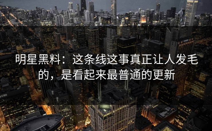 明星黑料：这条线这事真正让人发毛的，是看起来最普通的更新