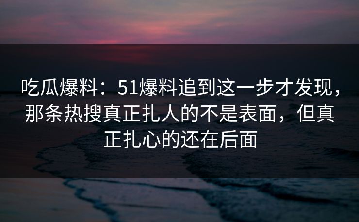 吃瓜爆料：51爆料追到这一步才发现，那条热搜真正扎人的不是表面，但真正扎心的还在后面