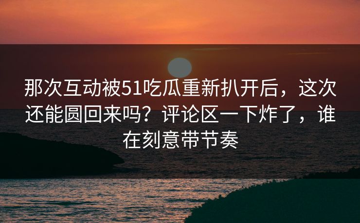 那次互动被51吃瓜重新扒开后,这次还能圆回来吗?评论区一下炸了,谁在刻意带节奏 那次互动被51吃瓜重新扒开后,这次还能圆回来吗?评论区一下炸了,谁在刻意带节奏